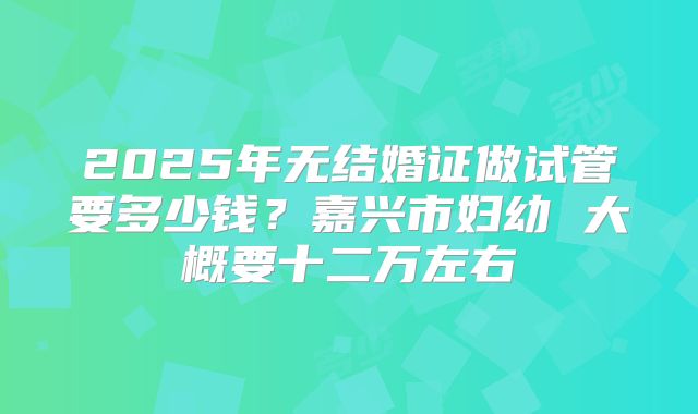2025年无结婚证做试管要多少钱？嘉兴市妇幼 大概要十二万左右