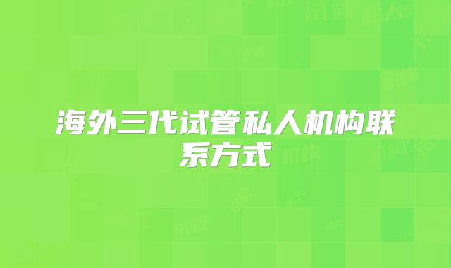 海外三代试管私人机构联系方式