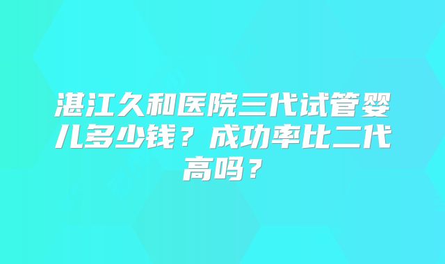 湛江久和医院三代试管婴儿多少钱？成功率比二代高吗？