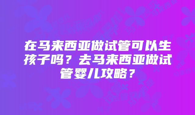 在马来西亚做试管可以生孩子吗？去马来西亚做试管婴儿攻略？