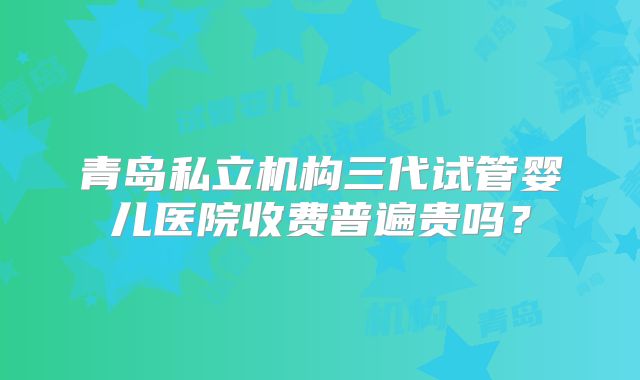 青岛私立机构三代试管婴儿医院收费普遍贵吗？