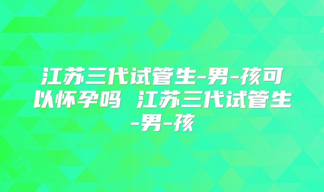 江苏三代试管生-男-孩可以怀孕吗 江苏三代试管生-男-孩