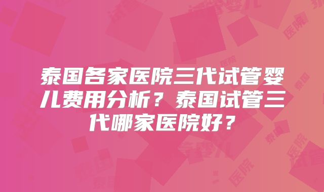 泰国各家医院三代试管婴儿费用分析？泰国试管三代哪家医院好？