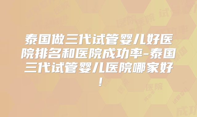 泰国做三代试管婴儿好医院排名和医院成功率-泰国三代试管婴儿医院哪家好!