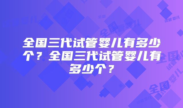 全国三代试管婴儿有多少个?全国三代试管婴儿有多少个?
