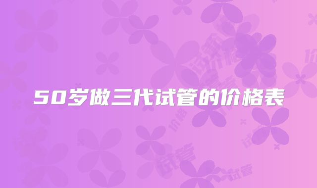 50岁做三代试管的价格表