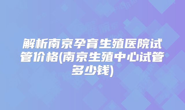 解析南京孕育生殖医院试管价格(南京生殖中心试管多少钱)