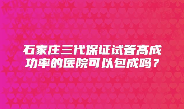 石家庄三代保证试管高成功率的医院可以包成吗?
