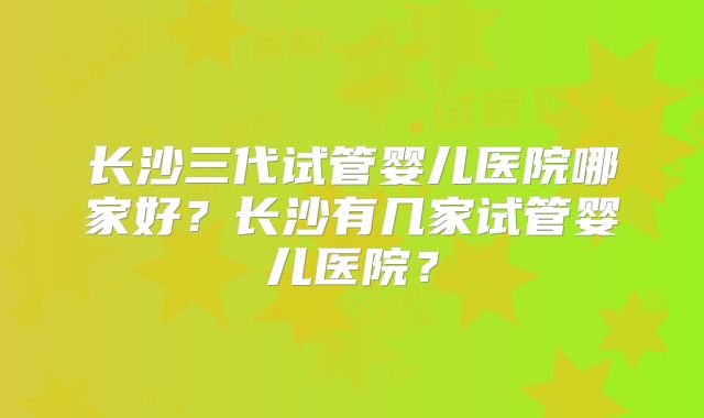 长沙三代试管婴儿医院哪家好?长沙有几家试管婴儿医院?