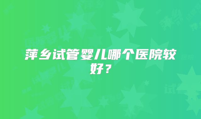 萍乡试管婴儿哪个医院较好？
