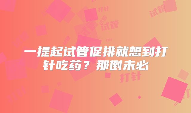一提起试管促排就想到打针吃药？那倒未必