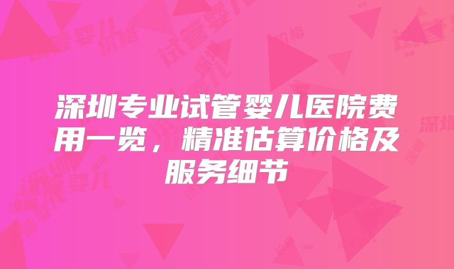 深圳专业试管婴儿医院费用一览，精准估算价格及服务细节