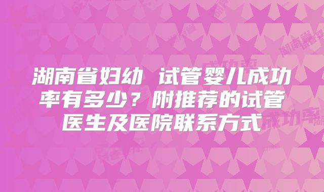 湖南省妇幼 试管婴儿成功率有多少?附推荐的试管医生及医院联系方式