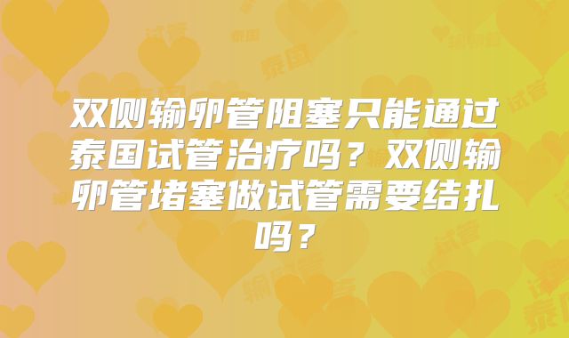 双侧输卵管阻塞只能通过泰国试管治疗吗？双侧输卵管堵塞做试管需要结扎吗？