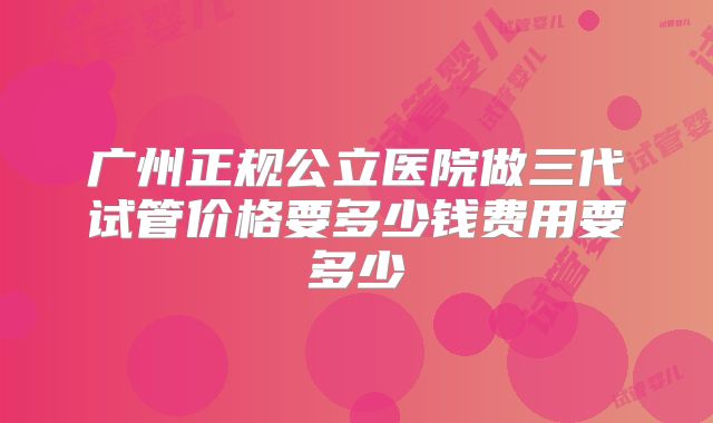 广州正规公立医院做三代试管价格要多少钱费用要多少