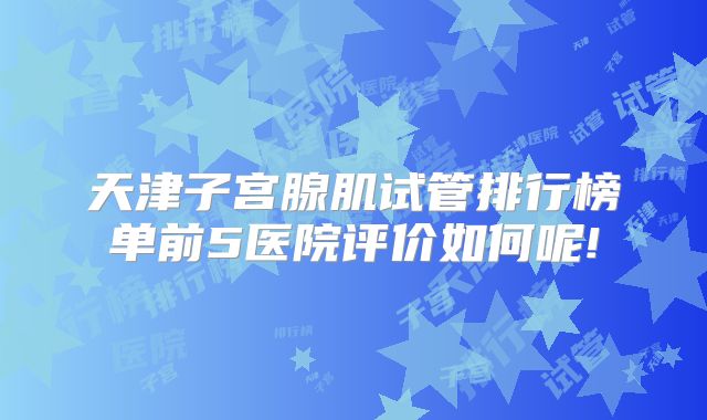 天津子宫腺肌试管排行榜单前5医院评价如何呢!