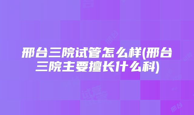 邢台三院试管怎么样(邢台三院主要擅长什么科)