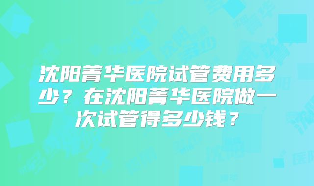 沈阳菁华医院试管费用多少？在沈阳菁华医院做一次试管得多少钱？
