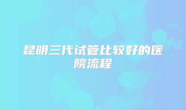 昆明三代试管比较好的医院流程