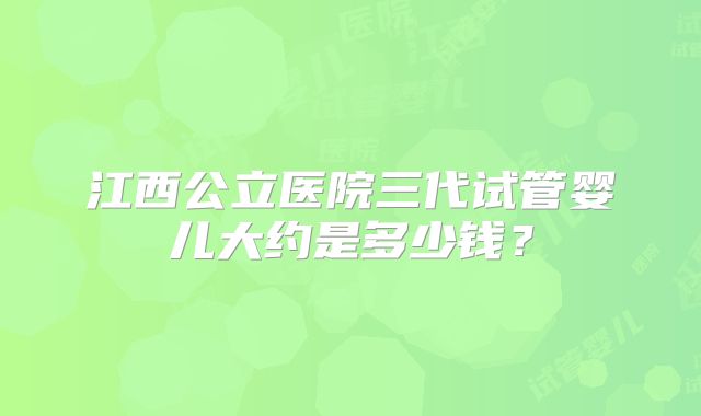 江西公立医院三代试管婴儿大约是多少钱？