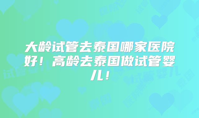 大龄试管去泰国哪家医院好!高龄去泰国做试管婴儿!