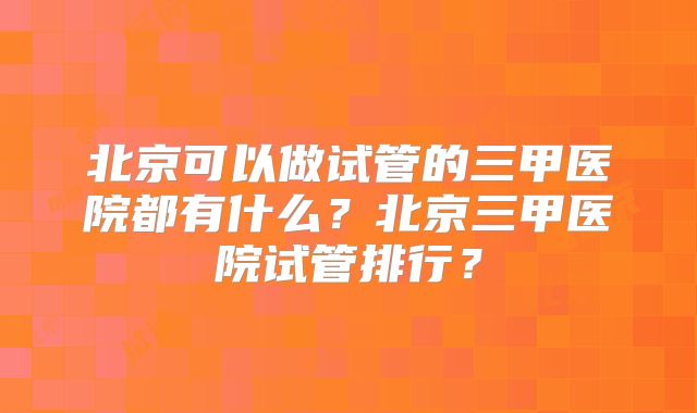 北京可以做试管的三甲医院都有什么?北京三甲医院试管排行?