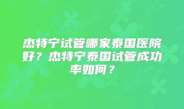 杰特宁试管哪家泰国医院好？杰特宁泰国试管成功率如何？