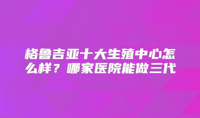 格鲁吉亚十大生殖中心怎么样？哪家医院能做三代