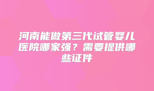 河南能做第三代试管婴儿医院哪家强?需要提供哪些证件