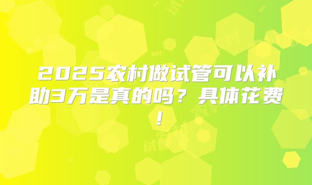 2025农村做试管可以补助3万是真的吗？具体花费！