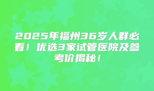2025年福州36岁人群必看！优选3家试管医院及参考价揭秘！