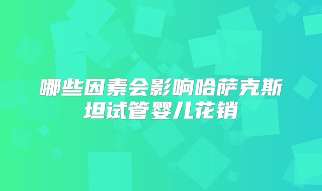 哪些因素会影响哈萨克斯坦试管婴儿花销