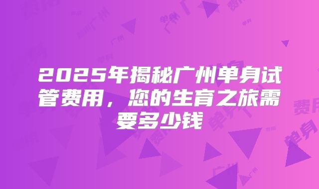 2025年揭秘广州单身试管费用,您的生育之旅需要多少钱