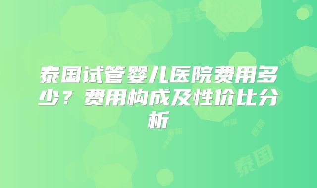 泰国试管婴儿医院费用多少？费用构成及性价比分析