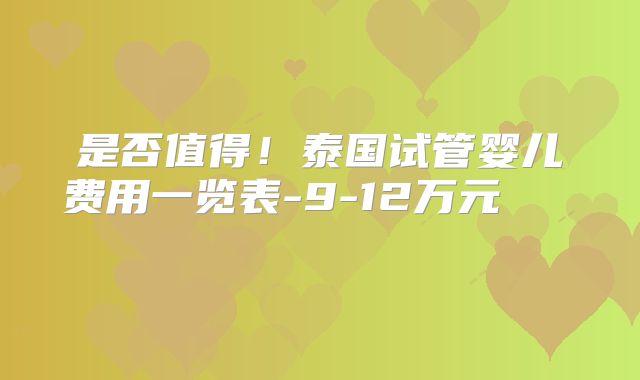 是否值得！泰国试管婴儿费用一览表-9-12万元    