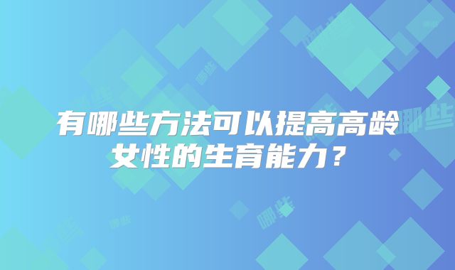 有哪些方法可以提高高龄女性的生育能力？