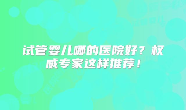 试管婴儿哪的医院好?权威专家这样推荐!