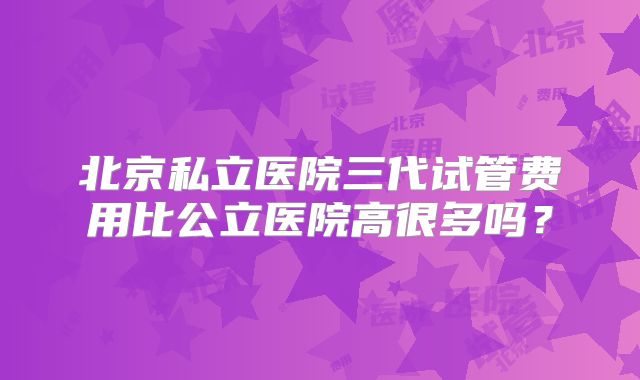 北京私立医院三代试管费用比公立医院高很多吗?