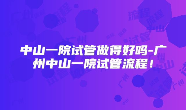 中山一院试管做得好吗-广州中山一院试管流程!