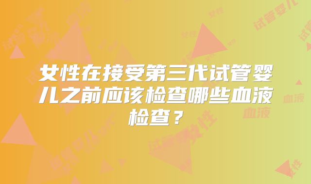 女性在接受第三代试管婴儿之前应该检查哪些血液检查?