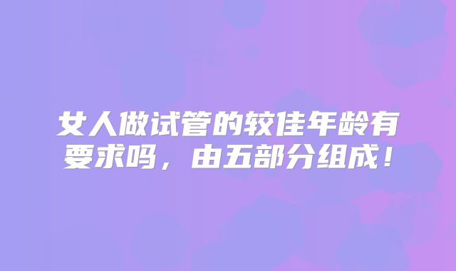 女人做试管的较佳年龄有要求吗，由五部分组成！