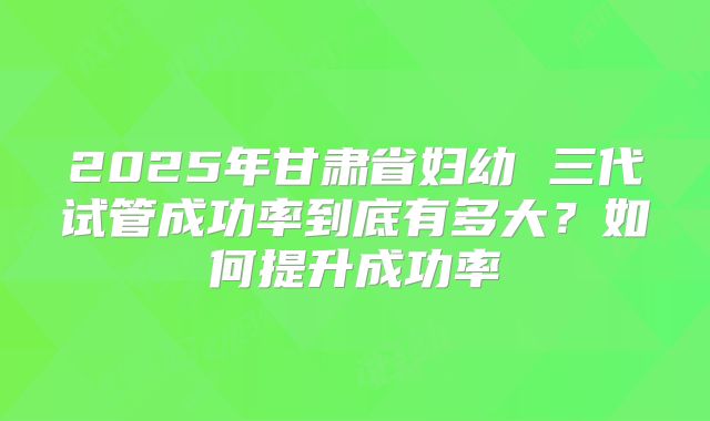 2025年甘肃省妇幼 三代试管成功率到底有多大?如何提升成功率