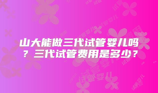 山大能做三代试管婴儿吗？三代试管费用是多少？