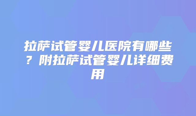 拉萨试管婴儿医院有哪些？附拉萨试管婴儿详细费用
