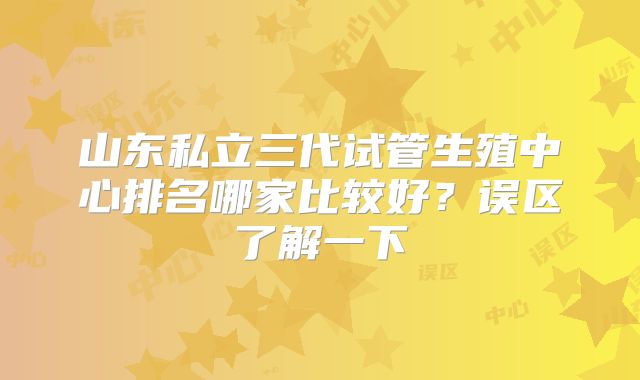 山东私立三代试管生殖中心排名哪家比较好？误区了解一下