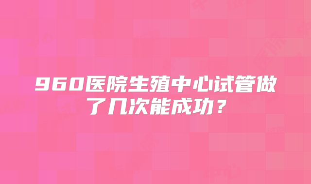 960医院生殖中心试管做了几次能成功?