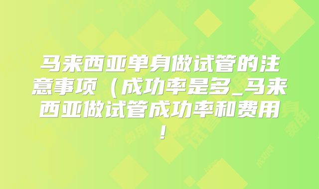 马来西亚单身做试管的注意事项（成功率是多_马来西亚做试管成功率和费用！