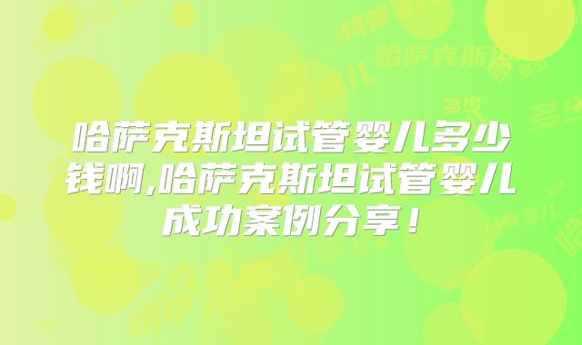 哈萨克斯坦试管婴儿多少钱啊,哈萨克斯坦试管婴儿成功案例分享！