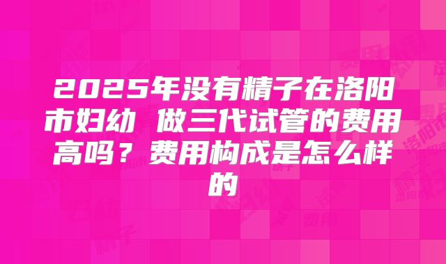 2025年没有精子在洛阳市妇幼 做三代试管的费用高吗?费用构成是怎么样的