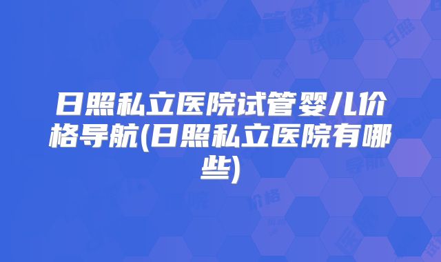 日照私立医院试管婴儿价格导航(日照私立医院有哪些)